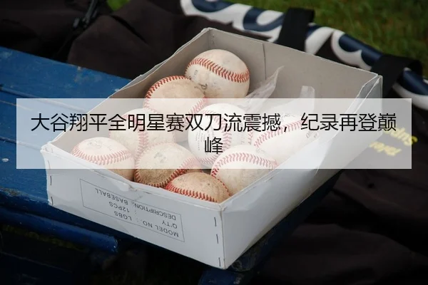 大谷翔平全明星赛双刀流震撼，纪录再登巅峰